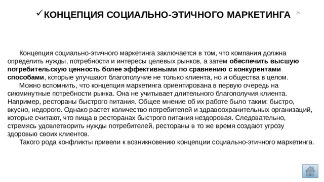 Концепция социально-этичного маркетинга 13 Концепция социально-этичного маркетинга заключается в том, что компания должна определить нужды, потребности и интересы целевых рынков, а затем  обеспечить высшую потребительскую ценность более эффективными по сравнению с конкурентами способами , которые улучшают благополучие не только клиента, но и общества в целом. Можно вспомнить, что концепция маркетинга ориентирована в первую очередь на сиюминутные потребности рынка. Она не учитывает длительного благополучия клиента. Например, рестораны быстрого питания. Общее мнение об их работе было таким: быстро, вкусно, недорого. Однако растет количество потребителей и здравоохранительных организаций, которые считают, что пища в ресторанах быстрого питания нездоровая. Следовательно, стремясь удовлетворить нужды потребителей, рестораны в то же время создают угрозу здоровью своих клиентов. Такого рода конфликты привели к возникновению концепции социально-этичного маркетинга. 