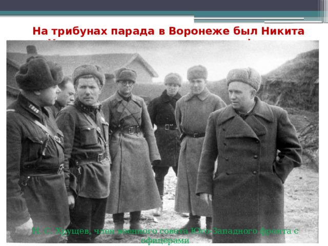 На трибунах парада в Воронеже был Никита Хрущев, тогда член военсовета фронта   Н. С. Хрущев, член военного совета Юго-Западного фронта с офицерами 