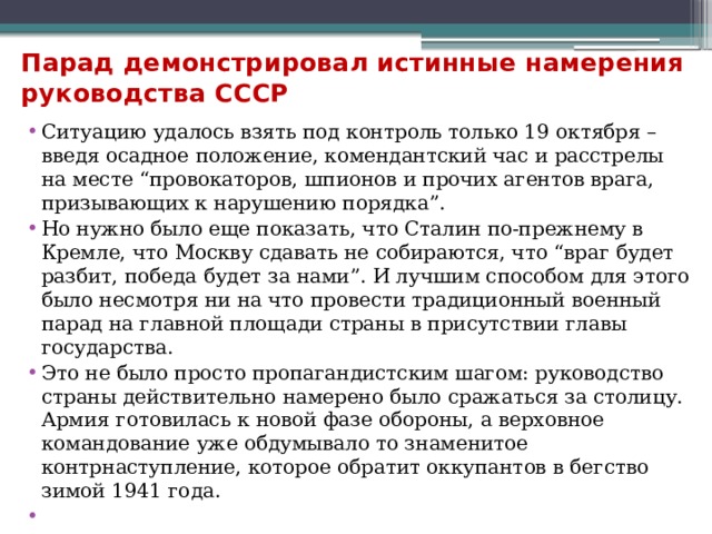 Парад демонстрировал истинные намерения руководства СССР   Ситуацию удалось взять под контроль только 19 октября – введя осадное положение, комендантский час и расстрелы на месте “провокаторов, шпионов и прочих агентов врага, призывающих к нарушению порядка”. Но нужно было еще показать, что Сталин по-прежнему в Кремле, что Москву сдавать не собираются, что “враг будет разбит, победа будет за нами”. И лучшим способом для этого было несмотря ни на что провести традиционный военный парад на главной площади страны в присутствии главы государства. Это не было просто пропагандистским шагом: руководство страны действительно намерено было сражаться за столицу. Армия готовилась к новой фазе обороны, а верховное командование уже обдумывало то знаменитое контрнаступление, которое обратит оккупантов в бегство зимой 1941 года.   