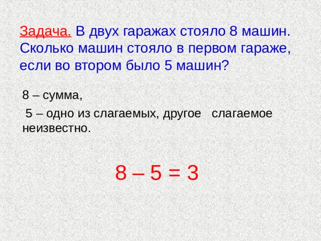 Задача.  В двух гаражах стояло 8 машин. Сколько машин стояло в первом гараже, если во втором было 5 машин?   8 – сумма,  5 – одно из слагаемых, другое слагаемое неизвестно. 8 – 5 = 3 