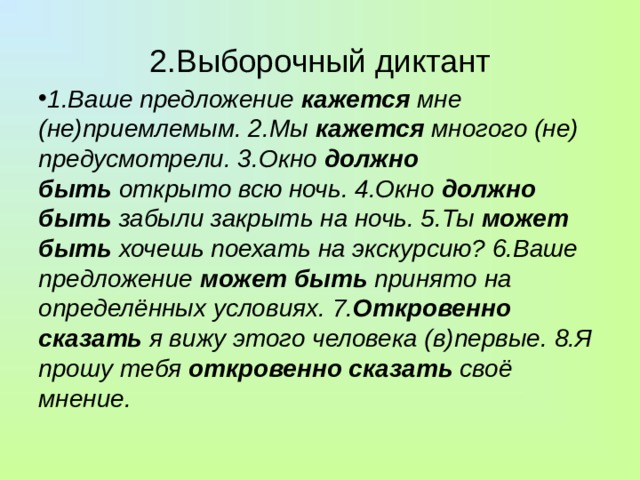 2.Выборочный диктант 1.Ваше предложение  кажется  мне (не)приемлемым. 2.Мы  кажется  многого (не) предусмотрели. 3.Окно  должно быть  открыто всю ночь. 4.Окно  должно быть забыли закрыть на ночь. 5.Ты  может быть  хочешь поехать на экскурсию? 6.Ваше предложение  может быть  принято на определённых условиях. 7. Откровенно сказать  я вижу этого человека (в)первые. 8.Я прошу тебя  откровенно сказать  своё мнение. 