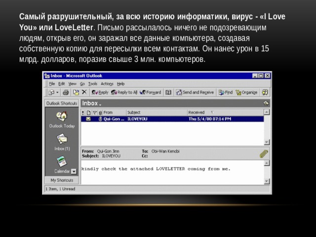 Самый разрушительный, за всю историю информатики, вирус - «I Love You» или LoveLetter . Письмо рассылалось ничего не подозревающим людям, открыв его, он заражал все данные компьютера, создавая собственную копию для пересылки всем контактам. Он нанес урон в 15 млрд. долларов, поразив свыше 3 млн. компьютеров. 