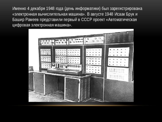 Именно 4 декабря 1948 года (день информатики) был зарегистрирована «электронная вычислительная машина». В августе 1948 Исаак Брук и Башир Рамеев представили первый в СССР проект «Автоматическая цифровая электронная машина». 