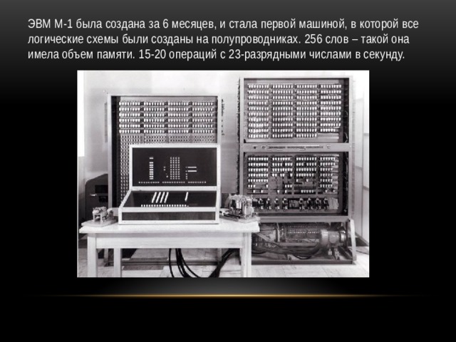 ЭВМ М-1 была создана за 6 месяцев, и стала первой машиной, в которой все логические схемы были созданы на полупроводниках. 256 слов – такой она имела объем памяти. 15-20 операций с 23-разрядными числами в секунду. 
