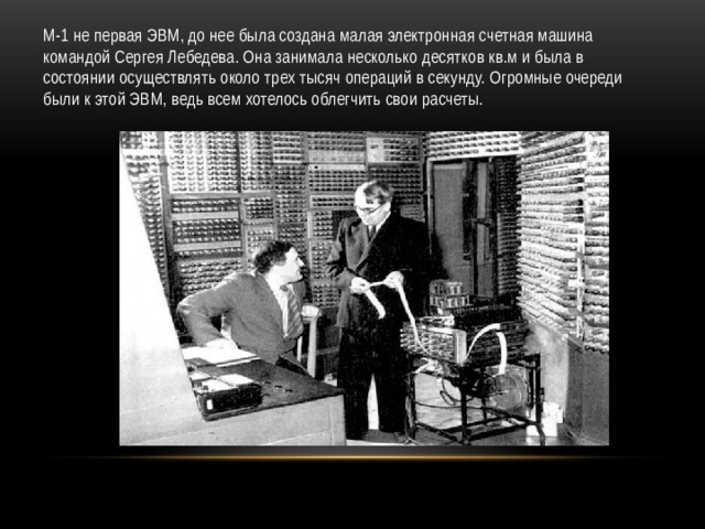 М-1 не первая ЭВМ, до нее была создана малая электронная счетная машина командой Сергея Лебедева. Она занимала несколько десятков кв.м и была в состоянии осуществлять около трех тысяч операций в секунду. Огромные очереди были к этой ЭВМ, ведь всем хотелось облегчить свои расчеты. 