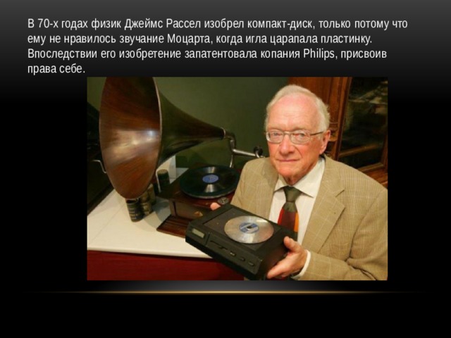 В 70-х годах физик Джеймс Рассел изобрел компакт-диск, только потому что ему не нравилось звучание Моцарта, когда игла царапала пластинку. Впоследствии его изобретение запатентовала копания Philips, присвоив права себе. 