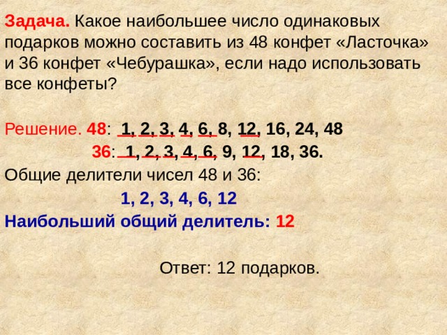 Задача. Какое наибольшее число одинаковых подарков можно составить из 48 конфет «Ласточка» и 36 конфет «Чебурашка», если надо использовать все конфеты? Решение.  48 : 1, 2, 3, 4, 6, 8, 12, 16, 24, 48  36 : 1, 2, 3, 4, 6, 9, 12, 18, 36. Общие делители чисел 48 и 36:  1, 2, 3, 4, 6, 12  Наибольший общий делитель:  12  Ответ: 12 подарков. 