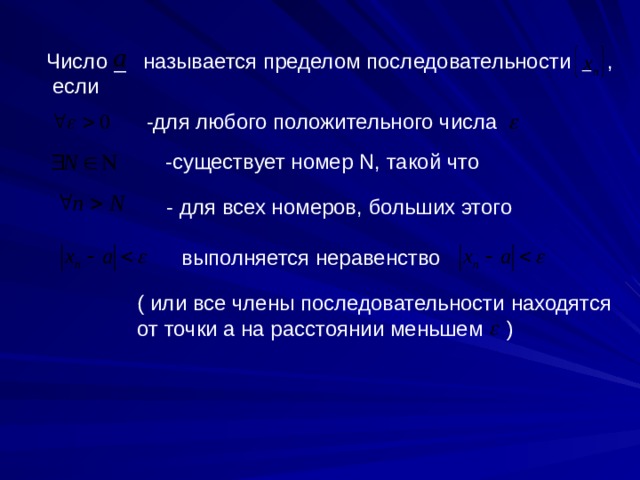 Число _ называется пределом последовательности  _  , ,  если -для любого положительного числа -существует номер N , такой что - для всех номеров, больших этого выполняется неравенство ( или все члены последовательности находятся от точки а на расстоянии меньшем ) 