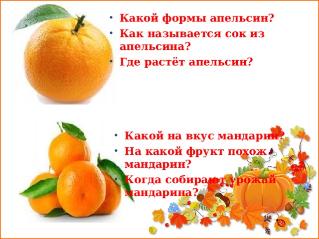 Какой формы апельсин? Как называется сок из апельсина? Где растёт апельсин?  Какой на вкус мандарин? На какой фрукт похож мандарин? Когда собирают урожай мандарина? 
