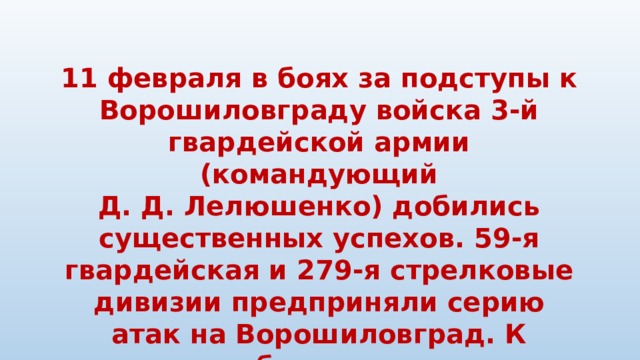 11 февраля в боях за подступы к Ворошиловграду войска 3-й гвардейской армии (командующий Д. Д. Лелюшенко) добились существенных успехов. 59-я гвардейская и 279-я стрелковые дивизии предприняли серию атак на Ворошиловград. К исходу дня бои шли на станции Вергунка, юго-западной, южной и юго-восточной окраинах города.   