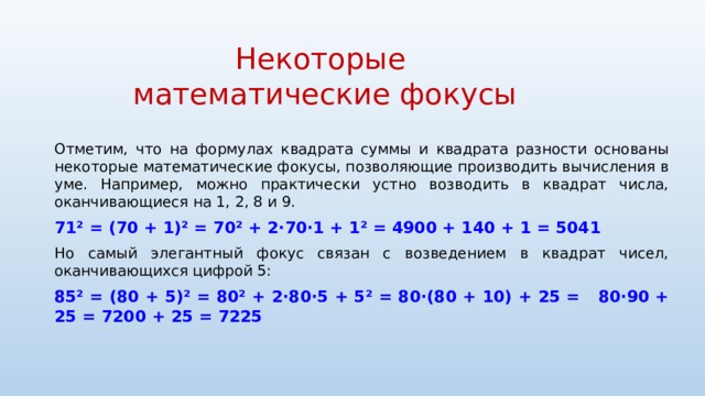 Некоторые  математические фокусы Отметим, что на формулах квадрата суммы и квадрата разности основаны некоторые математические фокусы, позволяющие производить вычисления в уме. Например, можно практически устно возводить в квадрат числа, оканчивающиеся на 1, 2, 8 и 9. 71 ² = (70 + 1)² = 70² + 2·70·1 + 1² = 4900 + 140 + 1 = 5041 Но самый элегантный фокус связан с возведением в квадрат чисел, оканчивающихся цифрой 5: 85² = (80 + 5)² = 80² + 2·80·5 + 5² = 80·(80 + 10) + 25 = 80·90 + 25 = 7200 + 25 = 7225 