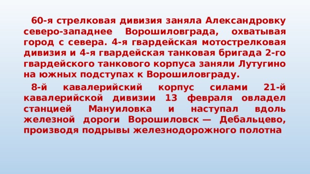  60-я стрелковая дивизия заняла Александровку северо-западнее Ворошиловграда, охватывая город с севера. 4-я гвардейская мотострелковая дивизия и 4-я гвардейская танковая бригада 2-го гвардейского танкового корпуса заняли Лутугино на южных подступах к Ворошиловграду.  8-й кавалерийский корпус силами 21-й кавалерийской дивизии 13 февраля овладел станцией Мануиловка и наступал вдоль железной дороги Ворошиловск — Дебальцево, производя подрывы железнодорожного полотна     