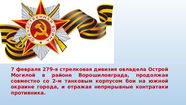 7 февраля 279-я стрелковая дивизия овладела Острой Могилой в районе Ворошиловграда, продолжая совместно со 2-м танковым корпусом бои на южной окраине города, и отражая непрерывные контратаки противника.   