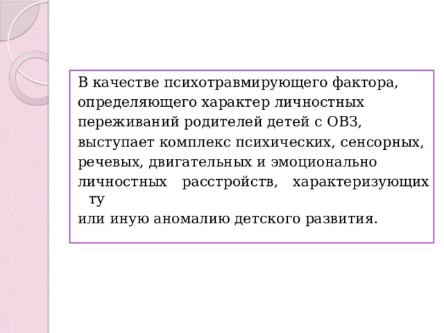 В качестве психотравмирующего фактора, определяющего характер личностных переживаний родителей детей с ОВЗ, выступает комплекс психических, сенсорных, речевых, двигательных и эмоционально личностных расстройств, характеризующих ту или иную аномалию детского развития. 