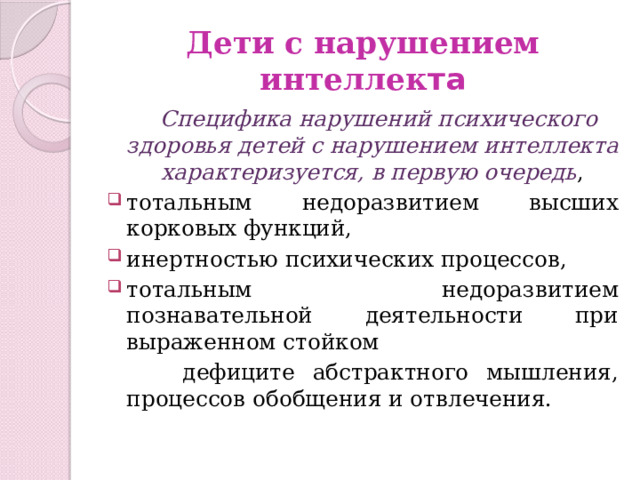 Дети с нарушением интеллек та  Специфика нарушений психического здоровья детей с нарушением интеллекта характеризуется, в первую очередь , тотальным недоразвитием высших корковых функций, инертностью психических процессов, тотальным недоразвитием познавательной деятельности при выраженном стойком  дефиците абстрактного мышления, процессов обобщения и отвлечения. 