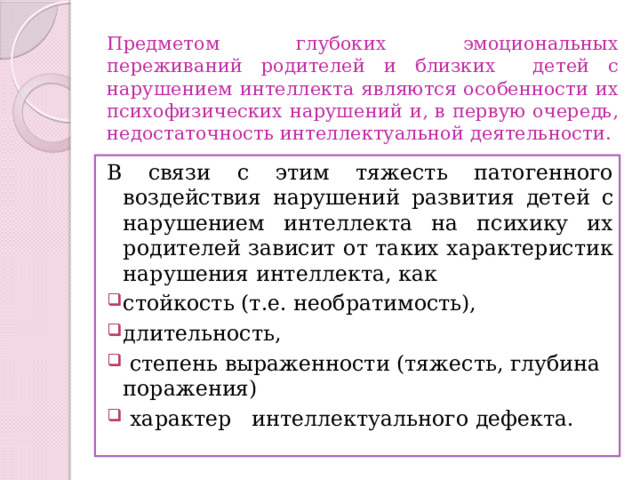 Предметом глубоких эмоциональных переживаний родителей и близких детей с нарушением интеллекта являются особенности их психофизических нарушений и, в первую очередь, недостаточность интеллектуальной деятельности. В связи с этим тяжесть патогенного воздействия нарушений развития детей с нарушением интеллекта на психику их родителей зависит от таких характеристик нарушения интеллекта, как стойкость (т.е. необратимость), длительность,  степень выраженности (тяжесть, глубина поражения)  характер интеллектуального дефекта. 