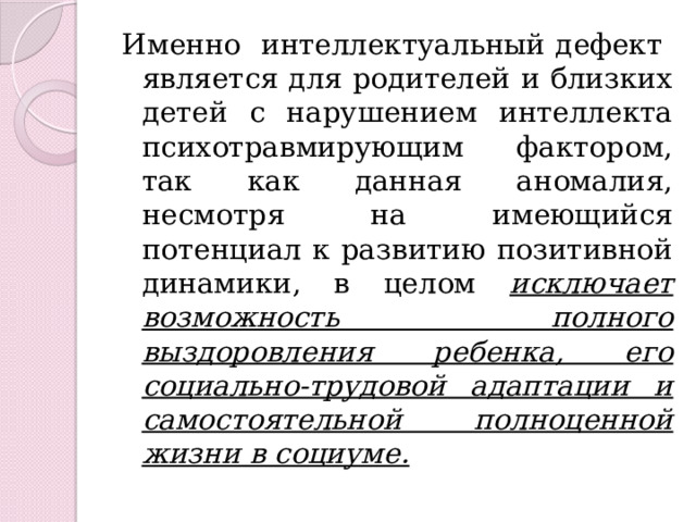 Именно интеллектуальный дефект является для родителей и близких детей с нарушением интеллекта психотравмирующим фактором, так как данная аномалия, несмотря на имеющийся потенциал к развитию позитивной динамики, в целом исключает возможность полного выздоровления ребенка, его социально-трудовой адаптации и самостоятельной полноценной жизни в социуме. 