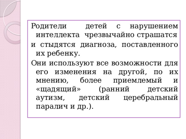 Родители детей с нарушением интеллекта чрезвычайно страшатся и стыдятся диагноза, поставленного их ребенку. Они используют все возможности для его изменения на другой, по их мнению, более приемлемый и «щадящий» (ранний детский аутизм, детский церебральный паралич и др.). 