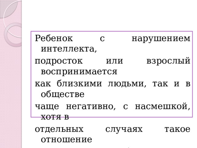 Ребенок с нарушением интеллекта, подросток или взрослый воспринимается как близкими людьми, так и в обществе чаще негативно, с насмешкой, хотя в отдельных случаях такое отношение сопровождается избирательной жалостью или снисхождением. 