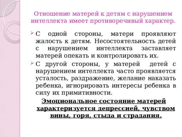 Отношение матерей к детям с нарушением интеллекта имеет противоречивый характер. С одной стороны, матери проявляют жалость к детям. Несостоятельность детей с нарушением интеллекта заставляет матерей опекать и контролировать их. С другой стороны, у матерей детей с нарушением интеллекта часто проявляется усталость, раздражение, желание наказать ребенка, игнорировать интересы ребенка в силу их примитивности. Эмоциональное состояние матерей характеризуется депрессией, чувством вины, горя, стыда и страдания. 