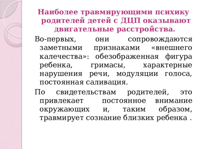 Наиболее травмирующими психику родителей детей с ДЦП оказывают двигательные расстройства. Во-первых, они сопровождаются заметными признаками «внешнего калечества»: обезображенная фигура ребенка, гримасы, характерные нарушения речи, модуляции голоса, постоянная саливация. По свидетельствам родителей, это привлекает постоянное внимание окружающих и, таким образом, травмирует сознание близких ребенка . 