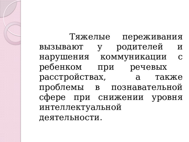  Тяжелые переживания вызывают у родителей и нарушения коммуникации с ребенком при речевых расстройствах, а также проблемы в познавательной сфере при снижении уровня интеллектуальной деятельности. 