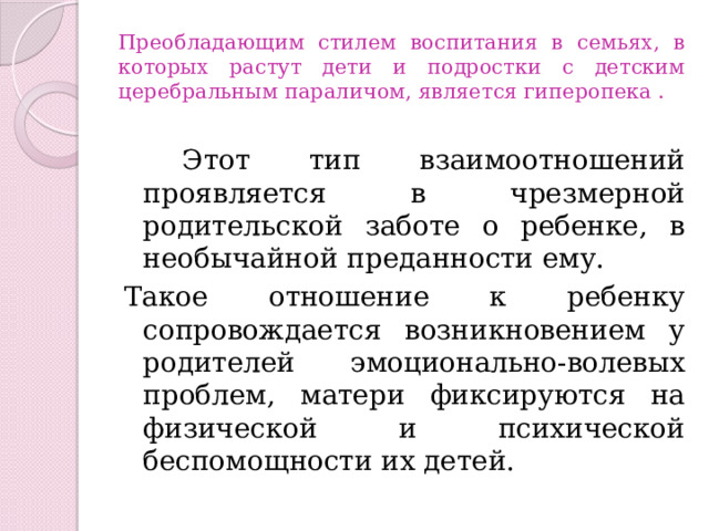 Преобладающим стилем воспитания в семьях, в которых растут дети и подростки с детским церебральным параличом, является гиперопека .  Этот тип взаимоотношений проявляется в чрезмерной родительской заботе о ребенке, в необычайной преданности ему. Такое отношение к ребенку сопровождается возникновением у родителей эмоционально-волевых проблем, матери фиксируются на физической и психической беспомощности их детей. 