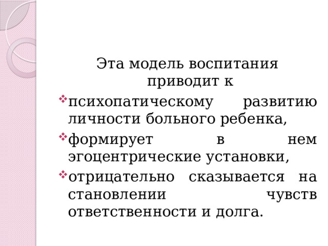 Эта модель воспитания приводит к психопатическому развитию личности больного ребенка, формирует в нем эгоцентрические установки, отрицательно сказывается на становлении чувств ответственности и долга. 