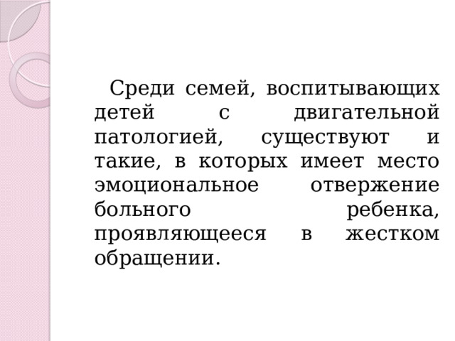  Среди семей, воспитывающих детей с двигательной патологией, существуют и такие, в которых имеет место эмоциональное отвержение больного ребенка, проявляющееся в жестком обращении. 