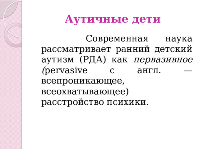 Аутичные дети  Современная наука рассматривает ранний детский аутизм (РДА) как первазивное ( pervasive с англ. — всепроникающее, всеохватывающее) расстройство психики. 