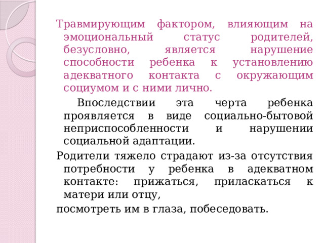 Травмирующим фактором, влияющим на эмоциональный статус родителей, безусловно, является нарушение способности ребенка к установлению адекватного контакта с окружающим социумом и с ними лично.  Впоследствии эта черта ребенка проявляется в виде социально-бытовой неприспособленности и нарушении социальной адаптации. Родители тяжело страдают из-за отсутствия потребности у ребенка в адекватном контакте: прижаться, приласкаться к матери или отцу, посмотреть им в глаза, побеседовать. 