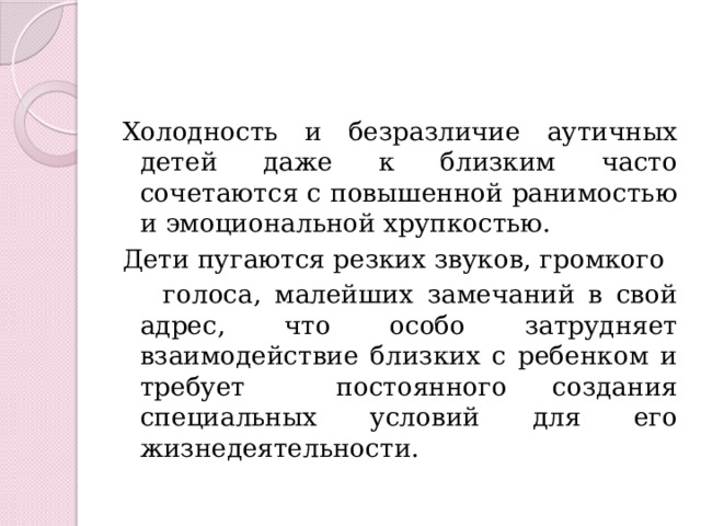 Холодность и безразличие аутичных детей даже к близким часто сочетаются с повышенной ранимостью и эмоциональной хрупкостью. Дети пугаются резких звуков, громкого  голоса, малейших замечаний в свой адрес, что особо затрудняет взаимодействие близких с ребенком и требует постоянного создания специальных условий для его жизнедеятельности. 