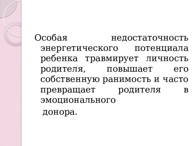 Особая недостаточность энергетического потенциала ребенка травмирует личность родителя, повышает его собственную ранимость и часто превращает родителя в эмоционального  донора. 