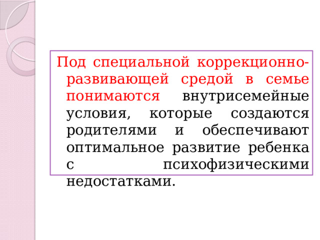 Под специальной коррекционно-развивающей средой в семье понимаются внутрисемейные условия, которые создаются родителями и обеспечивают оптимальное развитие ребенка с психофизическими недостатками. 