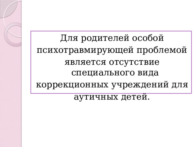 Для родителей особой психотравмирующей проблемой является отсутствие специального вида коррекционных учреждений для аутичных детей. 