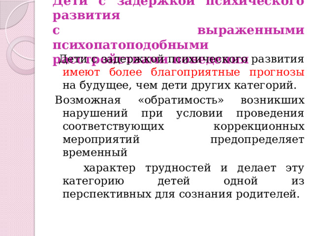 Дети с задержкой психического развития  с выраженными психопатоподобными  расстройствами поведения  Дети с задержкой психического развития имеют более благоприятные прогнозы на будущее, чем дети других категорий. Возможная «обратимость» возникших нарушений при условии проведения соответствующих коррекционных мероприятий предопределяет временный  характер трудностей и делает эту категорию детей одной из перспективных для сознания родителей. 