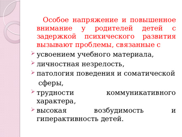  Особое напряжение и повышенное внимание у родителей детей с задержкой психического развития вызывают проблемы, связанные с усвоением учебного материала, личностная незрелость, патология поведения и соматической  сферы, трудности коммуникативного характера, высокая возбудимость и гиперактивность детей. 