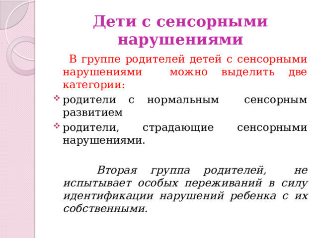 Дети с сенсорными нарушениями  В группе родителей детей с сенсорными нарушениями можно выделить две категории: родители с нормальным сенсорным развитием родители, страдающие сенсорными нарушениями.  Вторая группа родителей, не испытывает особых переживаний в силу идентификации нарушений ребенка с их собственными. 