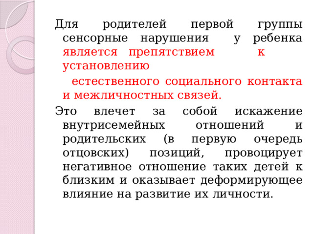 Для родителей первой группы сенсорные нарушения у ребенка является препятствием к установлению  естественного социального контакта и межличностных связей. Это влечет за собой искажение внутрисемейных отношений и родительских (в первую очередь отцовских) позиций, провоцирует негативное отношение таких детей к близким и оказывает деформирующее влияние на развитие их личности. 