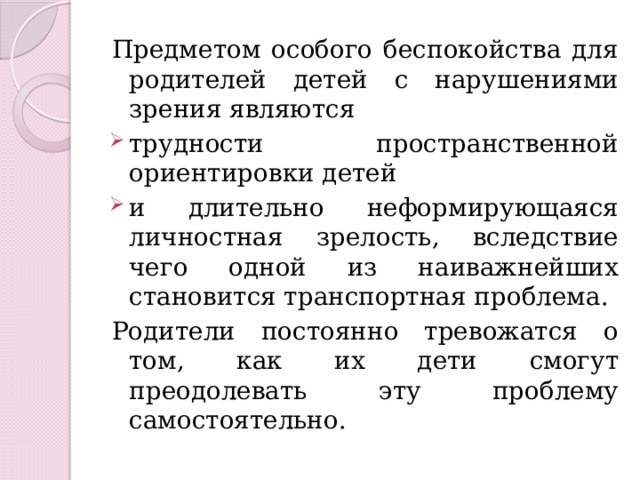 Предметом особого беспокойства для родителей детей с нарушениями зрения являются трудности пространственной ориентировки детей и длительно неформирующаяся личностная зрелость, вследствие чего одной из наиважнейших становится транспортная проблема. Родители постоянно тревожатся о том, как их дети смогут преодолевать эту проблему самостоятельно. 