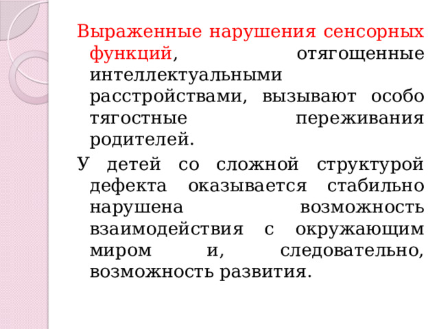 Выраженные нарушения сенсорных функций , отягощенные интеллектуальными расстройствами, вызывают особо тягостные переживания родителей. У детей со сложной структурой дефекта оказывается стабильно нарушена возможность взаимодействия с окружающим миром и, следовательно, возможность развития. 