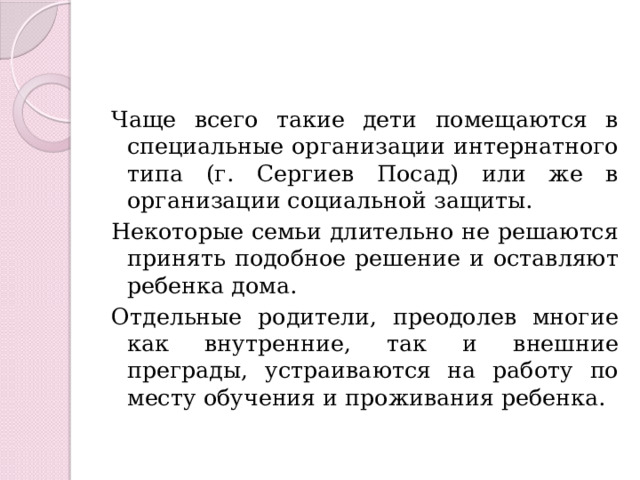 Чаще всего такие дети помещаются в специальные организации интернатного типа (г. Сергиев Посад) или же в организации социальной защиты. Некоторые семьи длительно не решаются принять подобное решение и оставляют ребенка дома. Отдельные родители, преодолев многие как внутренние, так и внешние преграды, устраиваются на работу по месту обучения и проживания ребенка. 