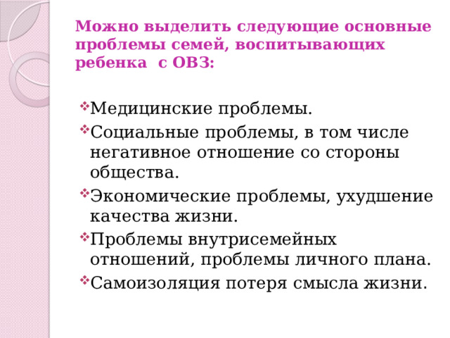 Можно выделить следующие основные проблемы семей, воспитывающих ребенка с ОВЗ:   Медицинские проблемы. Социальные проблемы, в том числе негативное отношение со стороны общества. Экономические проблемы, ухудшение качества жизни. Проблемы внутрисемейных отношений, проблемы личного плана. Самоизоляция потеря смысла жизни . 