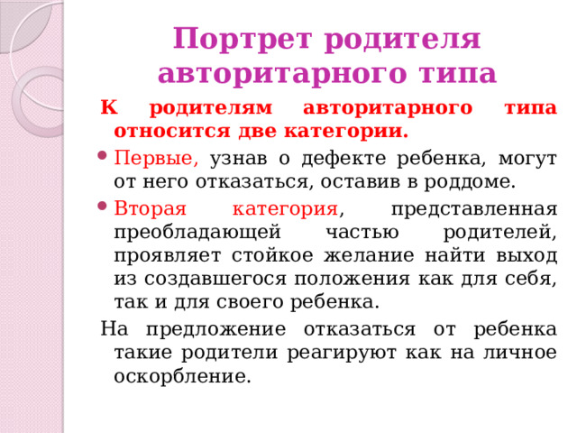 Портрет родителя авторитарного типа К родителям авторитарного типа относится две категории. Первые, узнав о дефекте ребенка, могут от него отказаться, оставив в роддоме. Вторая категория , представленная преобладающей частью родителей, проявляет стойкое желание найти выход из создавшегося положения как для себя, так и для своего ребенка. На предложение отказаться от ребенка такие родители реагируют как на личное оскорбление. 