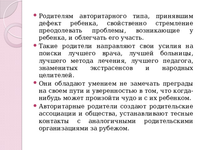 Родителям авторитарного типа, принявшим дефект ребенка, свойственно стремление преодолевать проблемы, возникающие у ребенка, и облегчать его участь. Такие родители направляют свои усилия на поиски лучшего врача, лучшей больницы, лучшего метода лечения, лучшего педагога, знаменитых экстрасенсов и народных целителей. Они обладают умением не замечать преграды на своем пути и уверенностью в том, что когда-нибудь может произойти чудо и с их ребенком. Авторитарные родители создают родительские ассоциации и общества, устанавливают тесные контакты с аналогичными родительскими организациями за рубежом. 