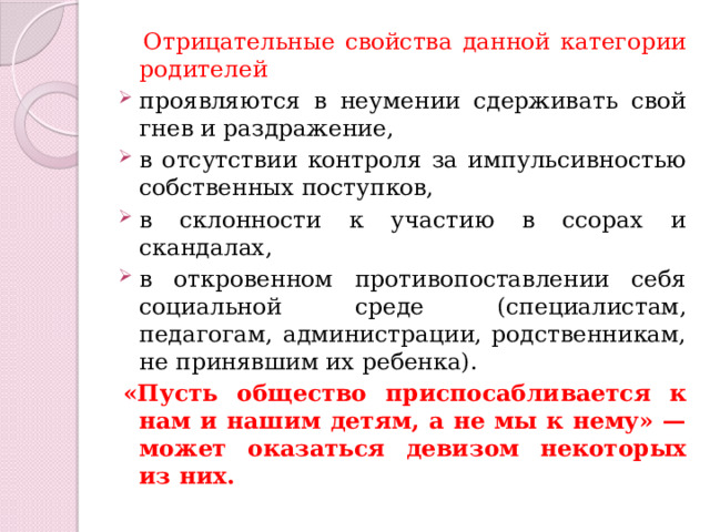  Отрицательные свойства данной категории родителей  проявляются в неумении сдерживать свой гнев и раздражение, в отсутствии контроля за импульсивностью собственных поступков, в склонности к участию в ссорах и скандалах, в откровенном противопоставлении себя социальной среде (специалистам, педагогам, администрации, родственникам, не принявшим их ребенка). «Пусть общество приспосабливается к нам и нашим детям, а не мы к нему» — может оказаться девизом некоторых из них. 