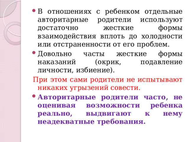 В отношениях с ребенком отдельные авторитарные родители используют достаточно жесткие формы взаимодействия вплоть до холодности или отстраненности от его проблем. Довольно часты жесткие формы наказаний (окрик, подавление личности, избиение). При этом сами родители не испытывают никаких угрызений совести. Авторитарные родители часто, не оценивая возможности ребенка реально, выдвигают к нему неадекватные требования. 