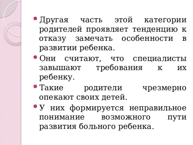 Другая часть этой категории родителей проявляет тенденцию к отказу замечать особенности в развитии ребенка. Они считают, что специалисты завышают требования к их ребенку. Такие родители чрезмерно опекают своих детей. У них формируется неправильное понимание возможного пути развития больного ребенка. 