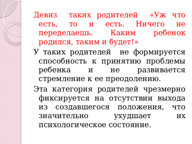 Девиз таких родителей «Уж что есть, то и есть. Ничего не переделаешь. Каким ребенок родился, таким и будет!» У таких родителей не формируется способность к принятию проблемы ребенка и не развивается стремление к ее преодолению. Эта категория родителей чрезмерно фиксируется на отсутствии выхода из создавшегося положения, что значительно ухудшает их психологическое состояние. 