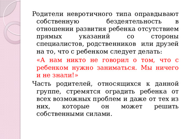 Родители невротичного типа оправдывают собственную бездеятельность в отношении развития ребенка отсутствием прямых указаний со стороны специалистов, родственников или друзей на то, что с ребенком следует делать:  «А нам никто не говорил о том, что с ребенком нужно заниматься. Мы ничего и не знали!» Часть родителей, относящихся к данной группе, стремятся оградить ребенка от всех возможных проблем и даже от тех из них, которые он может решить собственными силами. 